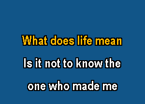 What does life mean

Is it not to know the

one who made me