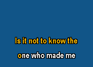 Is it not to know the

one who made me