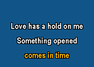 Love has a hold on me

Something opened

comes in time
