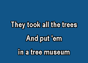 They took all the trees

And put 'em

in a tree museum
