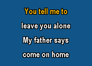 You tell me to

leave you alone

My father says

come on home