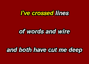 I've crossed fines

of words and wire

and both have cut me deep