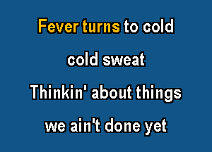 Fever turns to cold

cold sweat

Thinkin' about things

we ain't done yet