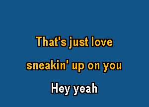 That's just love

sneakin' up on you

Hey yeah