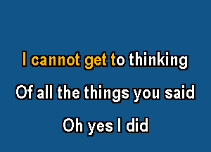 I cannot get to thinking

Of all the things you said
Oh yes I did