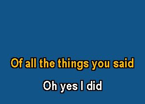 Of all the things you said
Oh yes I did