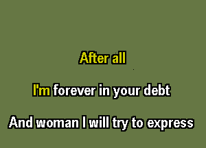 After all

I'm forever in your debt

And woman I will try to express