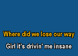 Where did we lose our way

Girl it's drivin' me insane