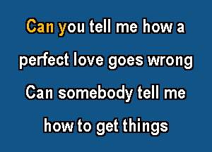 Can you tell me how a

perfect love goes wrong

Can somebody tell me

how to get things