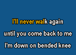 I'll never walk again

until you come back to me

I'm down on bended knee