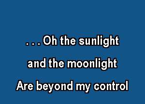 ...Oh the sunlight

and the moonlight

Are beyond my control