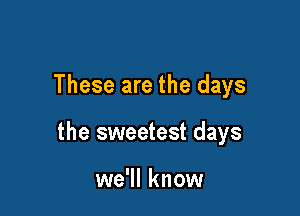 These are the days

the sweetest days

we'll know