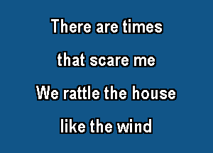 There are times

that scare me

We rattle the house

like the wind