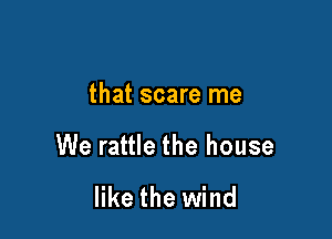 that scare me

We rattle the house

like the wind