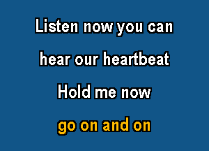 Listen now you can

hear our heartbeat
Hold me now

go on and on