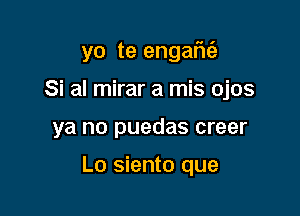 yo te engafui.

Si al mirar a mis ojos
ya no puedas creer

Lo siento que