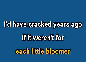 I'd have cracked years ago

If it weren't for

each little bloomer