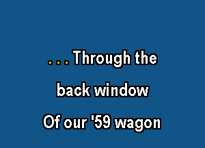 ...Through the

back window

Of our '59 wagon