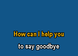 How can I help you

to say goodbye