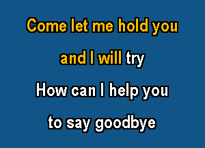 Come let me hold you

and I will try

How can I help you

to say goodbye