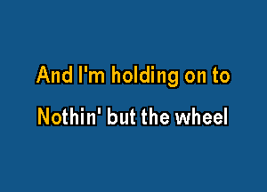 And I'm holding on to

Nothin' but the wheel