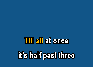 Till all at once

it's half past three