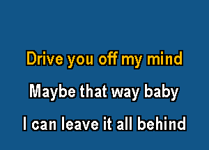 Drive you off my mind

Maybe that way baby

I can leave it all behind