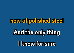 now of polished steel

And the only thing

I know for sure