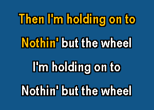 Then I'm holding on to

Nothin' but the wheel

I'm holding on to

Nothin' but the wheel