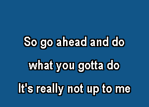 So go ahead and do
what you gotta do

It's really not up to me