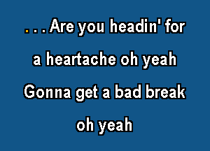 ...Are you headin' for

a heartache oh yeah

Gonna get a bad break
oh yeah