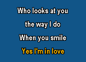 Who looks at you

the way I do
When you smile

Yes I'm in love
