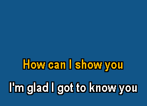 How can I show you

I'm glad I got to know you