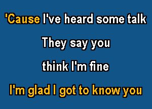 'Cause I've heard some talk
They say you
think I'm fine

I'm glad I got to know you