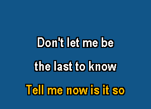 Don't let me be

the last to know

Tell me now is it so