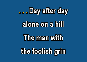 . . . Day after day

alone on a hill
The man with

the foolish grin