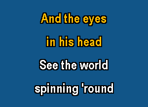 And the eyes

in his head
See the world

spinning 'round