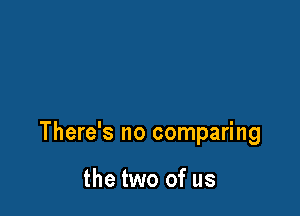 There's no comparing

the two of us
