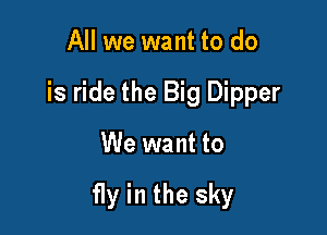 All we want to do
is ride the Big Dipper

We want to

fly in the sky