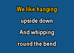 We like hanging

upside down
And whipping
round the bend