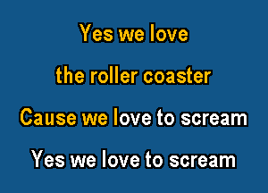 Yes we love

the roller coaster
Cause we love to scream

Yes we love to scream