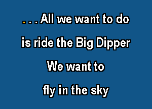 ...All we want to do
is ride the Big Dipper

We want to

fly in the sky