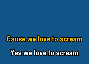 Cause we love to scream

Yes we love to scream