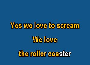 Yes we love to scream

We love

the roller coaster