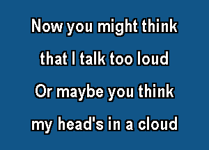 Now you might think
that I talk too loud

Or maybe you think

my head's in a cloud