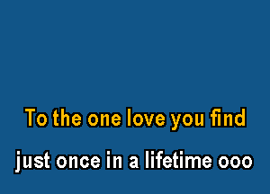 To the one love you find

just once in a lifetime ooo