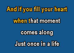And if you fill your heart

when that moment
comes along

Just once in a life