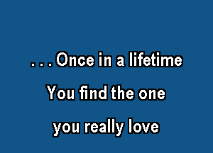 ...Once in a lifetime

You find the one

you really love