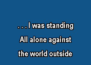 ...lwas standing

All alone against

the world outside