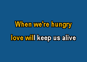 When we're hungry

love will keep us alive